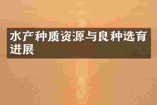 水产种质资源与良种选育进展