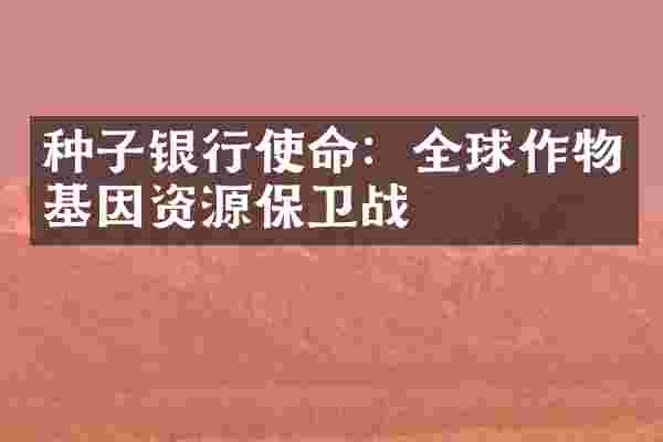 种子银行使命：全球作物基因资源保卫战