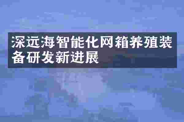 深远海智能化网箱养殖装备研发新进展